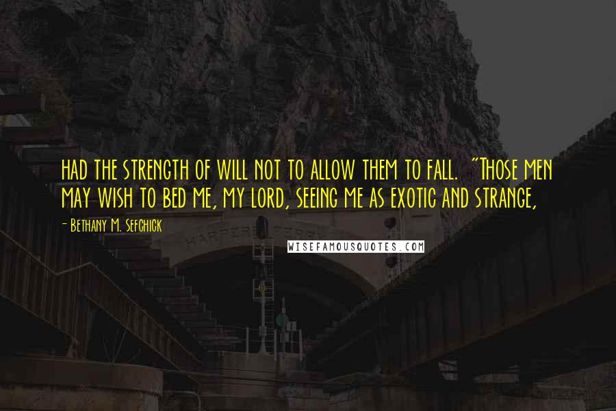 Bethany M. Sefchick Quotes: had the strength of will not to allow them to fall.  "Those men may wish to bed me, my lord, seeing me as exotic and strange,