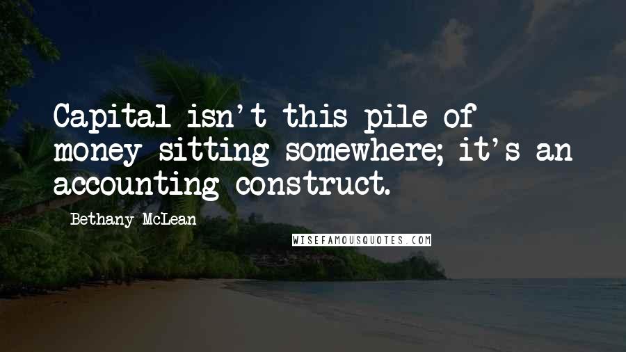 Bethany McLean Quotes: Capital isn't this pile of money sitting somewhere; it's an accounting construct.