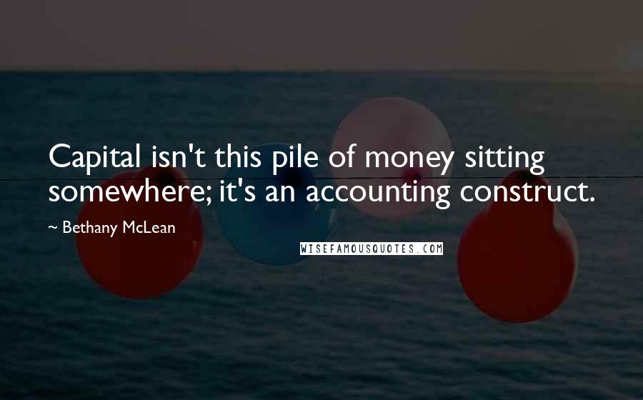 Bethany McLean Quotes: Capital isn't this pile of money sitting somewhere; it's an accounting construct.