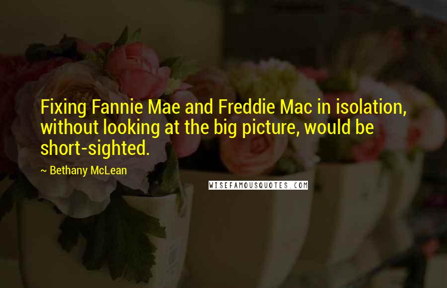 Bethany McLean Quotes: Fixing Fannie Mae and Freddie Mac in isolation, without looking at the big picture, would be short-sighted.