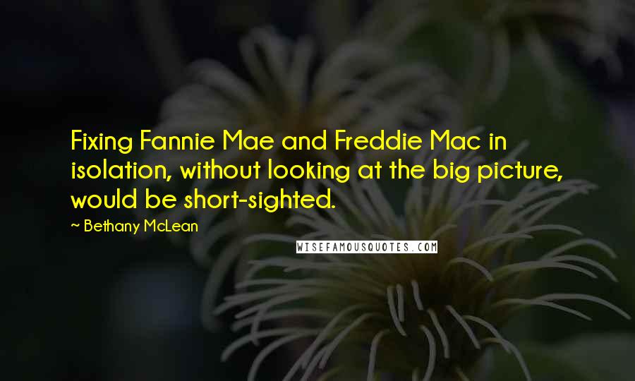 Bethany McLean Quotes: Fixing Fannie Mae and Freddie Mac in isolation, without looking at the big picture, would be short-sighted.