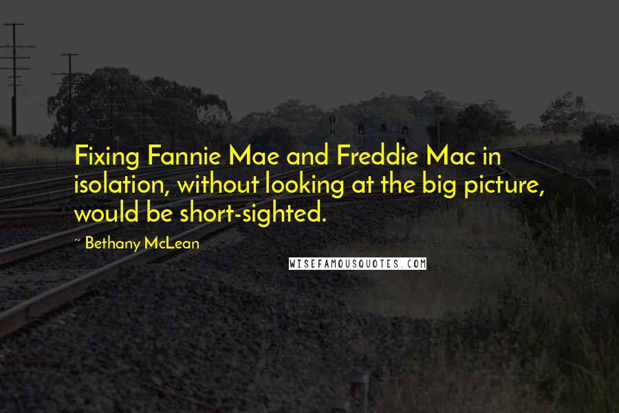 Bethany McLean Quotes: Fixing Fannie Mae and Freddie Mac in isolation, without looking at the big picture, would be short-sighted.