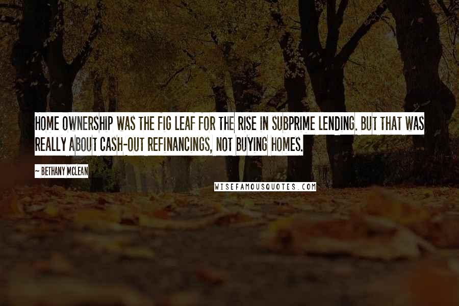 Bethany McLean Quotes: Home ownership was the fig leaf for the rise in subprime lending. But that was really about cash-out refinancings, not buying homes.