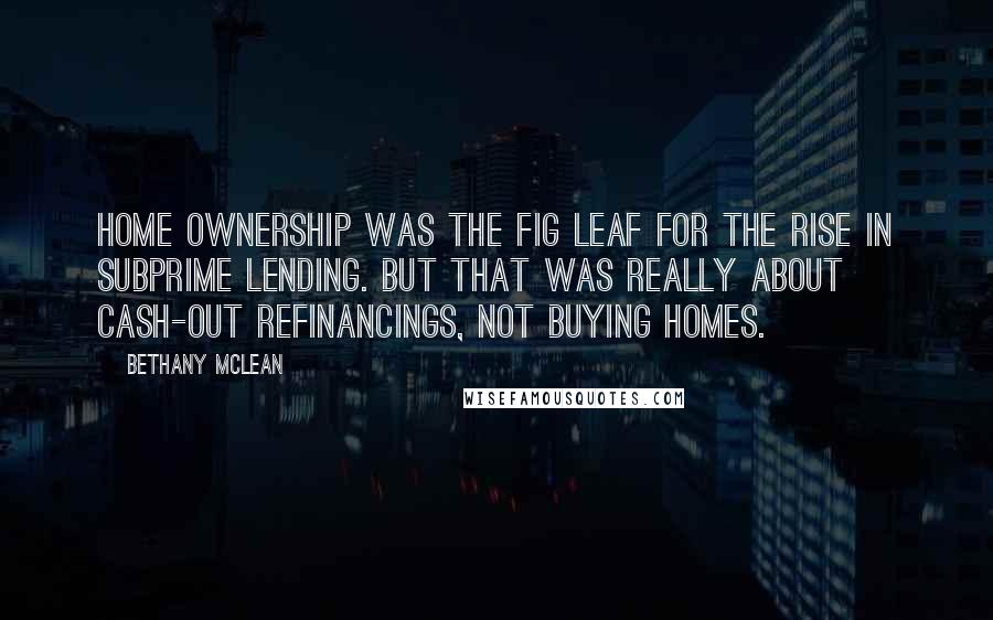 Bethany McLean Quotes: Home ownership was the fig leaf for the rise in subprime lending. But that was really about cash-out refinancings, not buying homes.