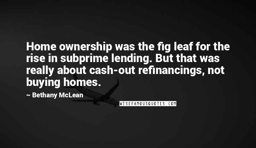 Bethany McLean Quotes: Home ownership was the fig leaf for the rise in subprime lending. But that was really about cash-out refinancings, not buying homes.