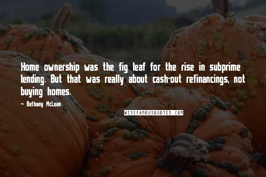 Bethany McLean Quotes: Home ownership was the fig leaf for the rise in subprime lending. But that was really about cash-out refinancings, not buying homes.