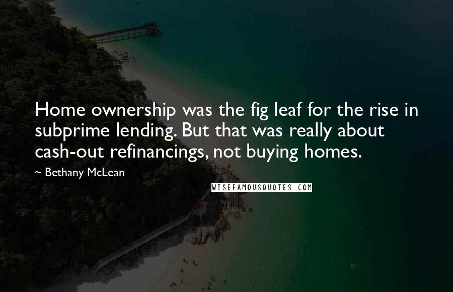 Bethany McLean Quotes: Home ownership was the fig leaf for the rise in subprime lending. But that was really about cash-out refinancings, not buying homes.