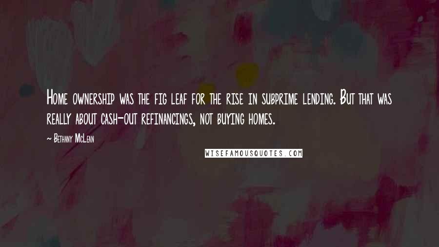 Bethany McLean Quotes: Home ownership was the fig leaf for the rise in subprime lending. But that was really about cash-out refinancings, not buying homes.