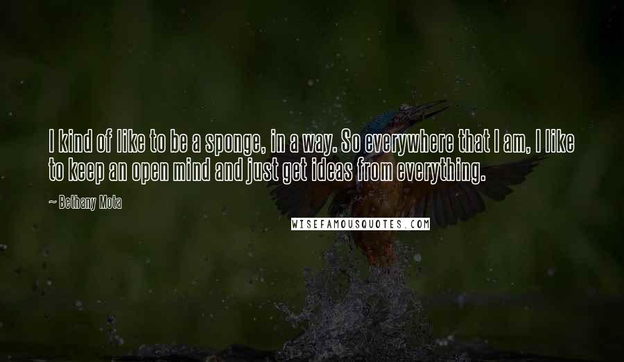 Bethany Mota Quotes: I kind of like to be a sponge, in a way. So everywhere that I am, I like to keep an open mind and just get ideas from everything.