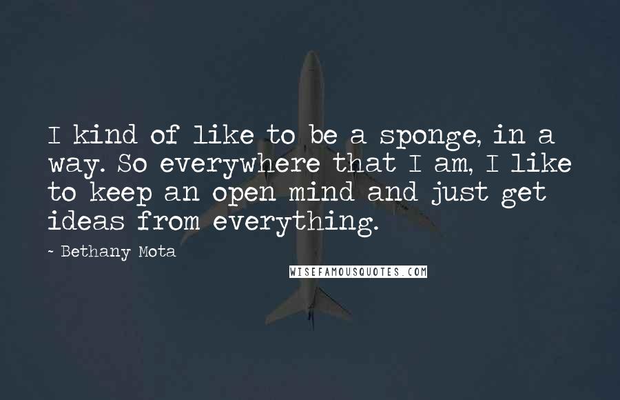 Bethany Mota Quotes: I kind of like to be a sponge, in a way. So everywhere that I am, I like to keep an open mind and just get ideas from everything.