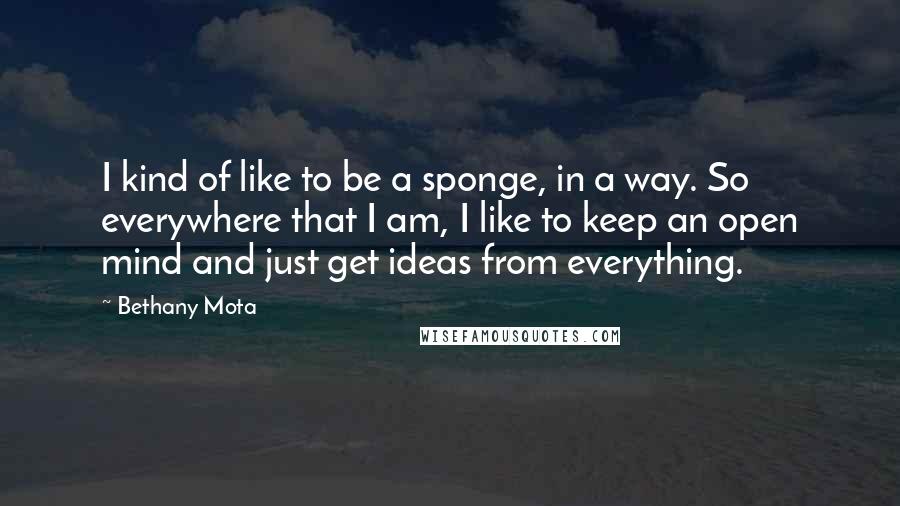 Bethany Mota Quotes: I kind of like to be a sponge, in a way. So everywhere that I am, I like to keep an open mind and just get ideas from everything.