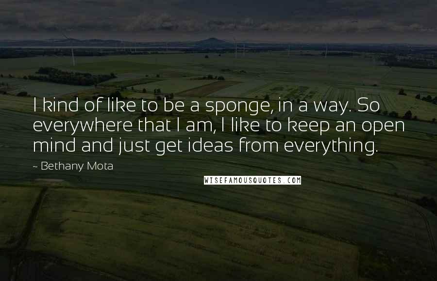 Bethany Mota Quotes: I kind of like to be a sponge, in a way. So everywhere that I am, I like to keep an open mind and just get ideas from everything.