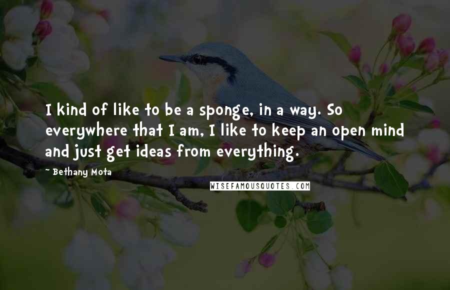 Bethany Mota Quotes: I kind of like to be a sponge, in a way. So everywhere that I am, I like to keep an open mind and just get ideas from everything.