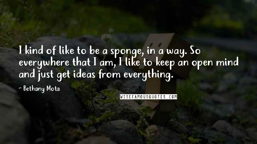 Bethany Mota Quotes: I kind of like to be a sponge, in a way. So everywhere that I am, I like to keep an open mind and just get ideas from everything.