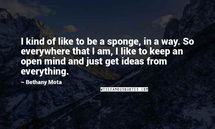 Bethany Mota Quotes: I kind of like to be a sponge, in a way. So everywhere that I am, I like to keep an open mind and just get ideas from everything.