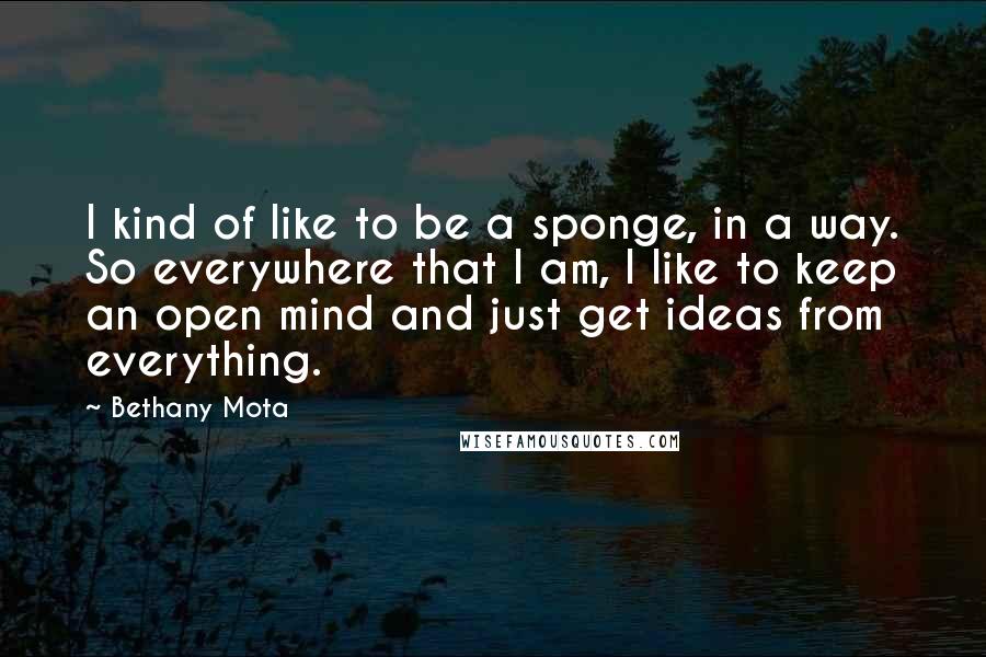Bethany Mota Quotes: I kind of like to be a sponge, in a way. So everywhere that I am, I like to keep an open mind and just get ideas from everything.