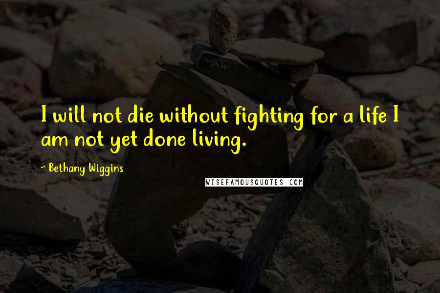 Bethany Wiggins Quotes: I will not die without fighting for a life I am not yet done living.