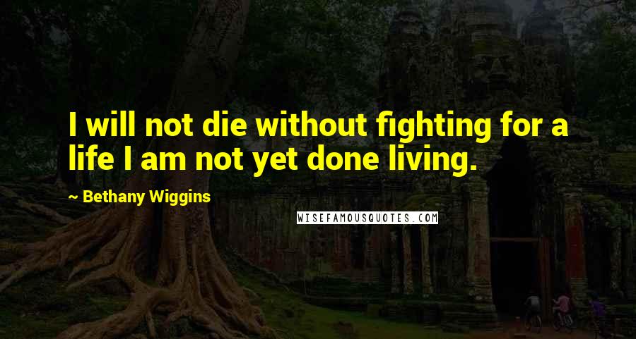 Bethany Wiggins Quotes: I will not die without fighting for a life I am not yet done living.