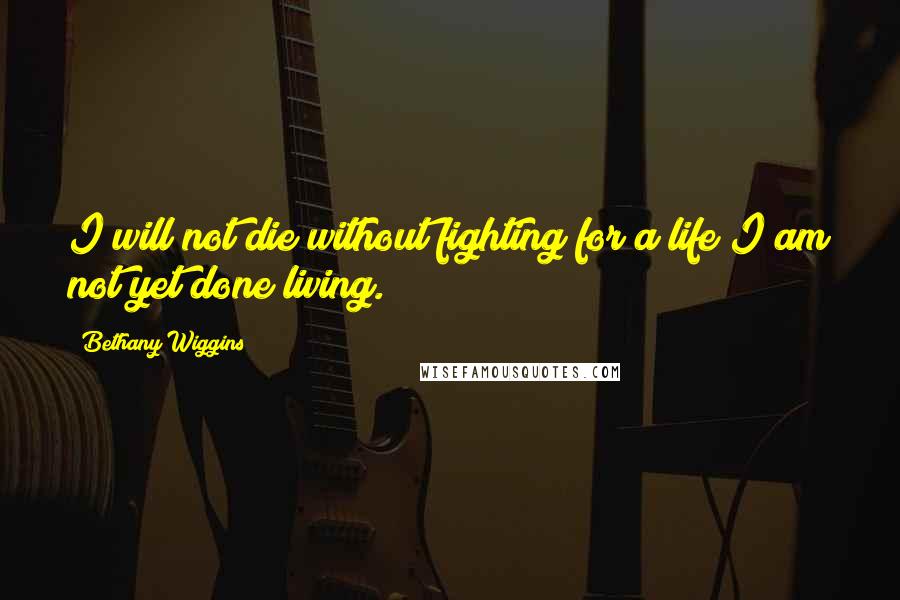 Bethany Wiggins Quotes: I will not die without fighting for a life I am not yet done living.