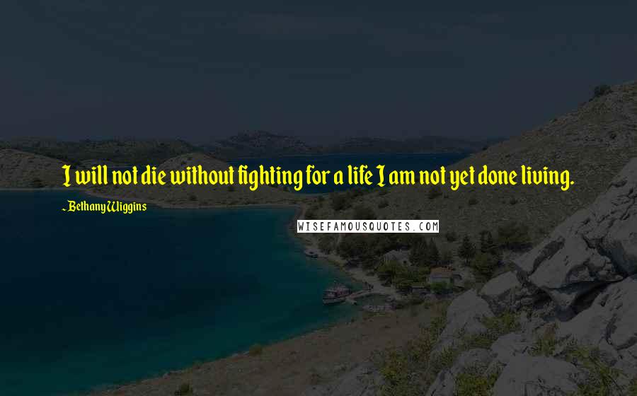Bethany Wiggins Quotes: I will not die without fighting for a life I am not yet done living.