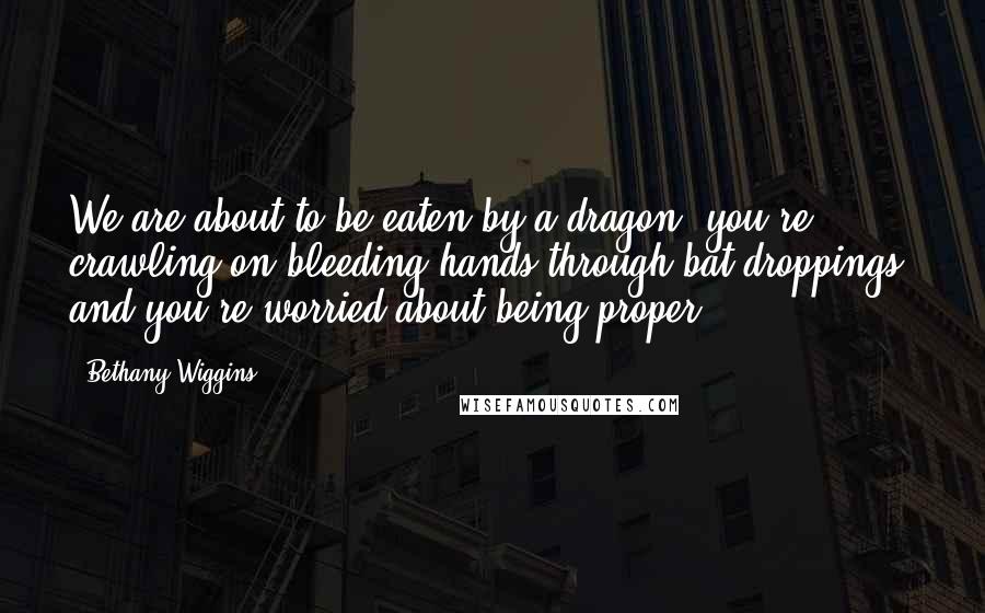 Bethany Wiggins Quotes: We are about to be eaten by a dragon, you're crawling on bleeding hands through bat droppings, and you're worried about being proper?