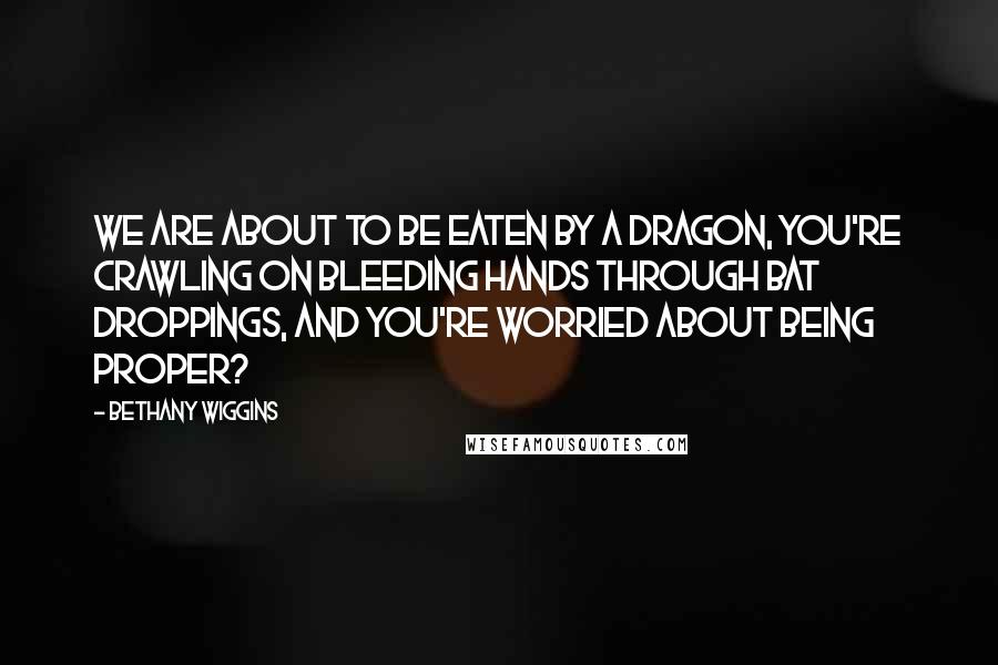 Bethany Wiggins Quotes: We are about to be eaten by a dragon, you're crawling on bleeding hands through bat droppings, and you're worried about being proper?