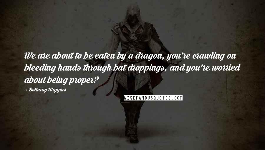 Bethany Wiggins Quotes: We are about to be eaten by a dragon, you're crawling on bleeding hands through bat droppings, and you're worried about being proper?