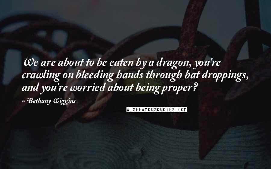 Bethany Wiggins Quotes: We are about to be eaten by a dragon, you're crawling on bleeding hands through bat droppings, and you're worried about being proper?