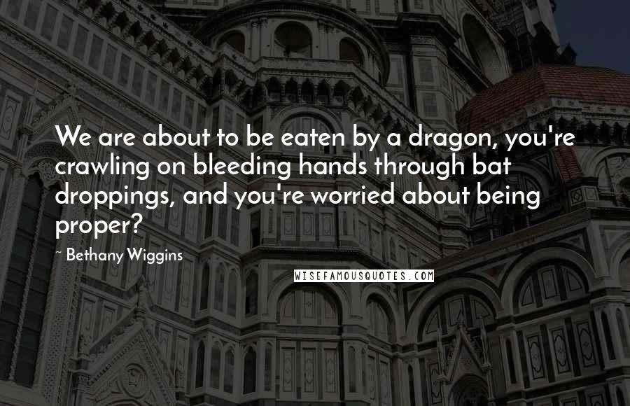 Bethany Wiggins Quotes: We are about to be eaten by a dragon, you're crawling on bleeding hands through bat droppings, and you're worried about being proper?