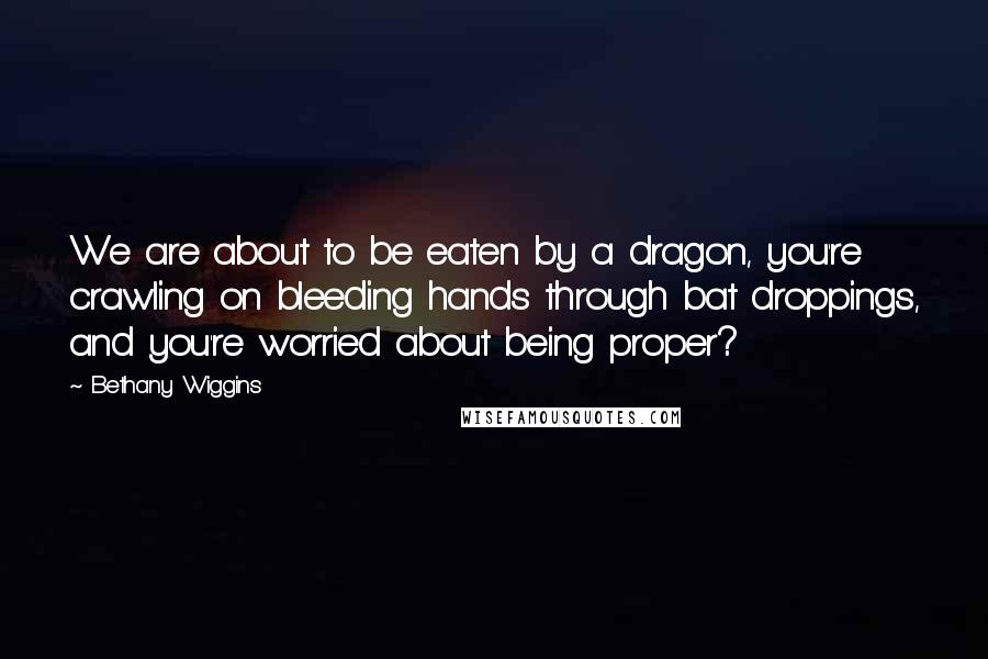 Bethany Wiggins Quotes: We are about to be eaten by a dragon, you're crawling on bleeding hands through bat droppings, and you're worried about being proper?