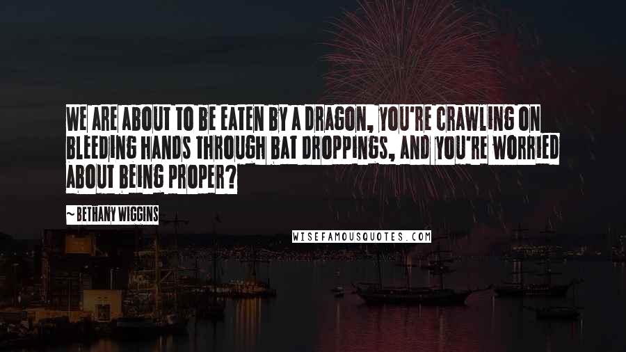 Bethany Wiggins Quotes: We are about to be eaten by a dragon, you're crawling on bleeding hands through bat droppings, and you're worried about being proper?