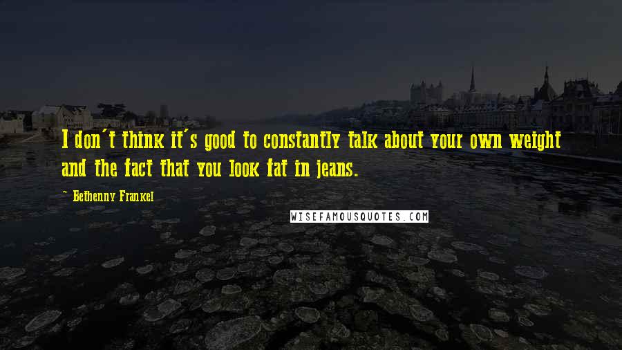 Bethenny Frankel Quotes: I don't think it's good to constantly talk about your own weight and the fact that you look fat in jeans.