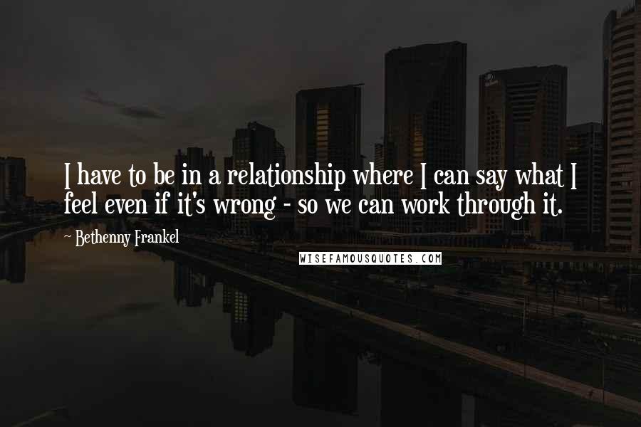 Bethenny Frankel Quotes: I have to be in a relationship where I can say what I feel even if it's wrong - so we can work through it.