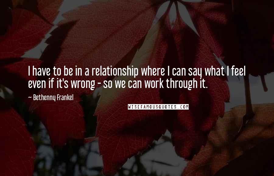 Bethenny Frankel Quotes: I have to be in a relationship where I can say what I feel even if it's wrong - so we can work through it.