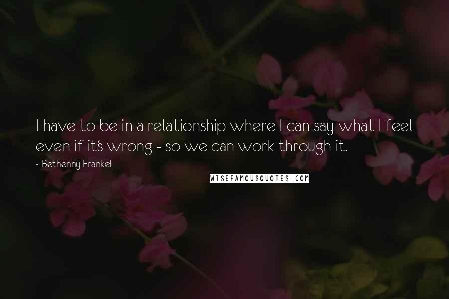 Bethenny Frankel Quotes: I have to be in a relationship where I can say what I feel even if it's wrong - so we can work through it.