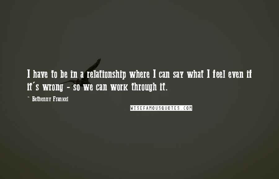 Bethenny Frankel Quotes: I have to be in a relationship where I can say what I feel even if it's wrong - so we can work through it.