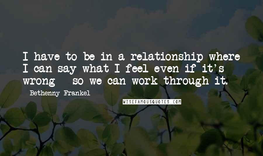 Bethenny Frankel Quotes: I have to be in a relationship where I can say what I feel even if it's wrong - so we can work through it.