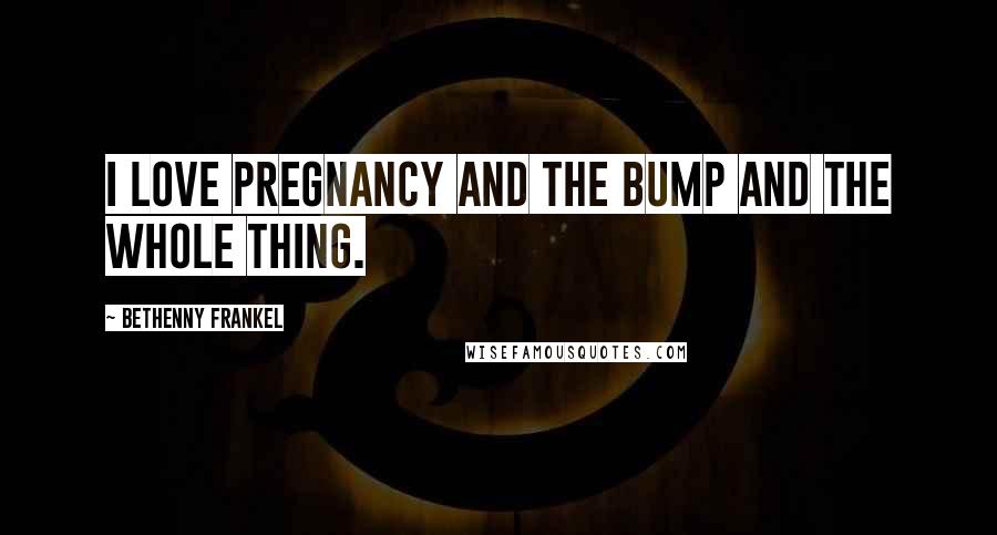 Bethenny Frankel Quotes: I love pregnancy and the bump and the whole thing.