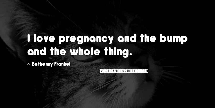 Bethenny Frankel Quotes: I love pregnancy and the bump and the whole thing.