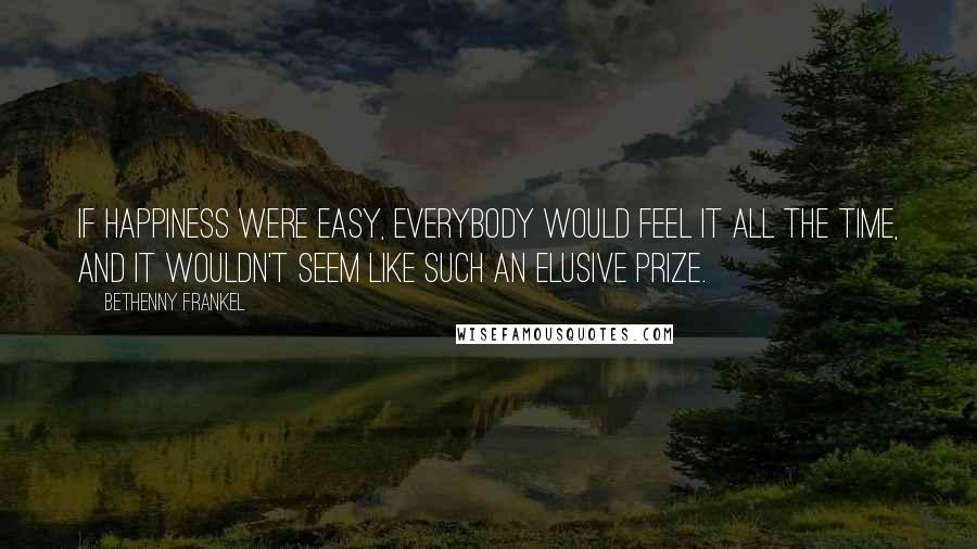 Bethenny Frankel Quotes: If happiness were easy, everybody would feel it all the time, and it wouldn't seem like such an elusive prize.