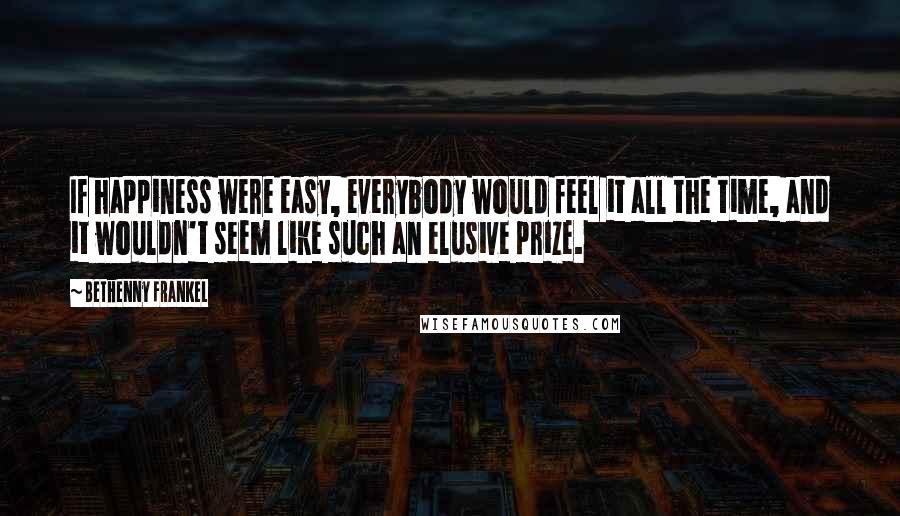 Bethenny Frankel Quotes: If happiness were easy, everybody would feel it all the time, and it wouldn't seem like such an elusive prize.