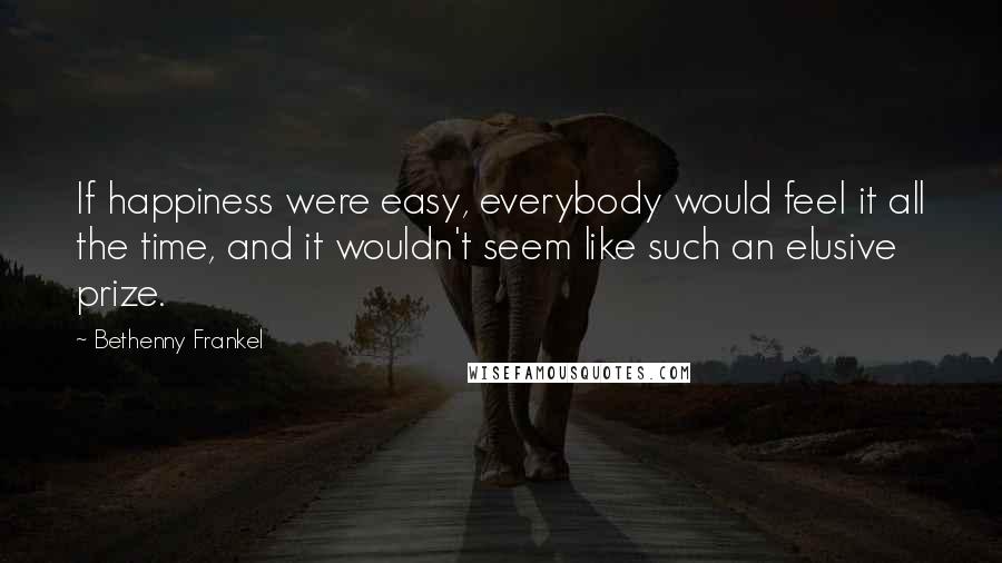 Bethenny Frankel Quotes: If happiness were easy, everybody would feel it all the time, and it wouldn't seem like such an elusive prize.