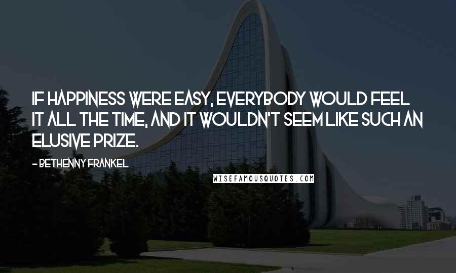 Bethenny Frankel Quotes: If happiness were easy, everybody would feel it all the time, and it wouldn't seem like such an elusive prize.