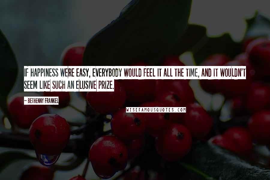 Bethenny Frankel Quotes: If happiness were easy, everybody would feel it all the time, and it wouldn't seem like such an elusive prize.