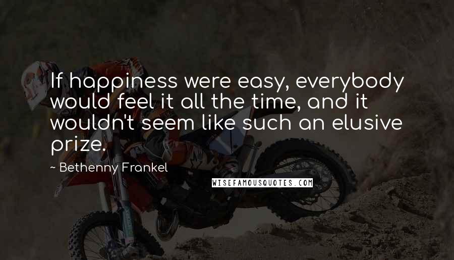 Bethenny Frankel Quotes: If happiness were easy, everybody would feel it all the time, and it wouldn't seem like such an elusive prize.