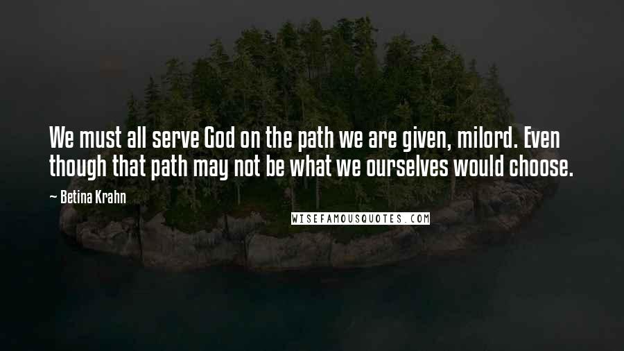 Betina Krahn Quotes: We must all serve God on the path we are given, milord. Even though that path may not be what we ourselves would choose.