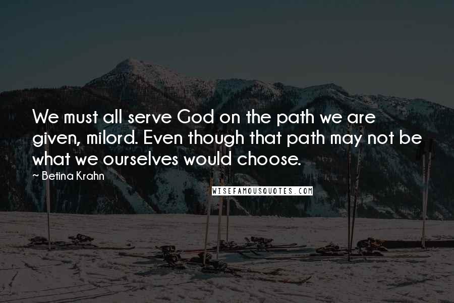 Betina Krahn Quotes: We must all serve God on the path we are given, milord. Even though that path may not be what we ourselves would choose.