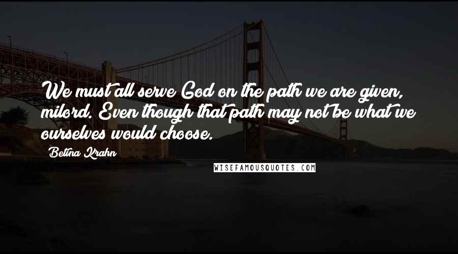 Betina Krahn Quotes: We must all serve God on the path we are given, milord. Even though that path may not be what we ourselves would choose.
