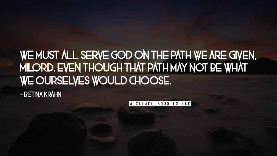 Betina Krahn Quotes: We must all serve God on the path we are given, milord. Even though that path may not be what we ourselves would choose.