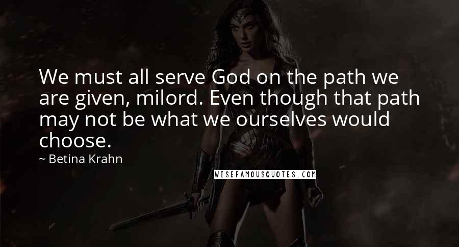 Betina Krahn Quotes: We must all serve God on the path we are given, milord. Even though that path may not be what we ourselves would choose.